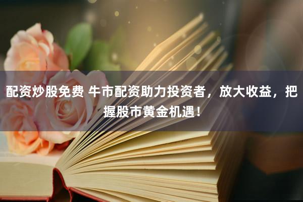 配资炒股免费 牛市配资助力投资者，放大收益，把握股市黄金机遇！