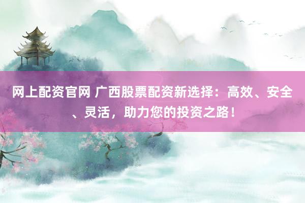 网上配资官网 广西股票配资新选择：高效、安全、灵活，助力您的投资之路！