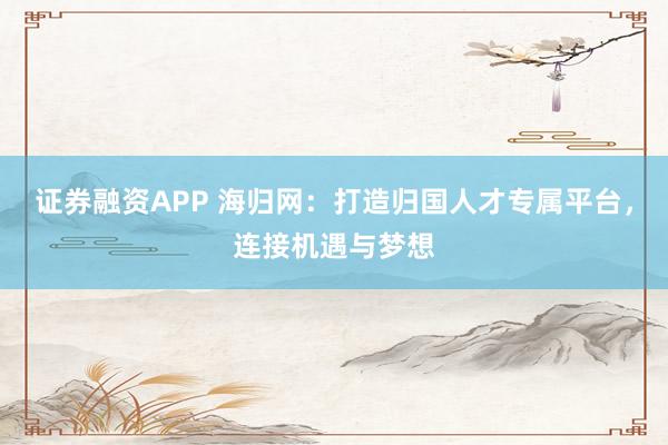 证券融资APP 海归网：打造归国人才专属平台，连接机遇与梦想