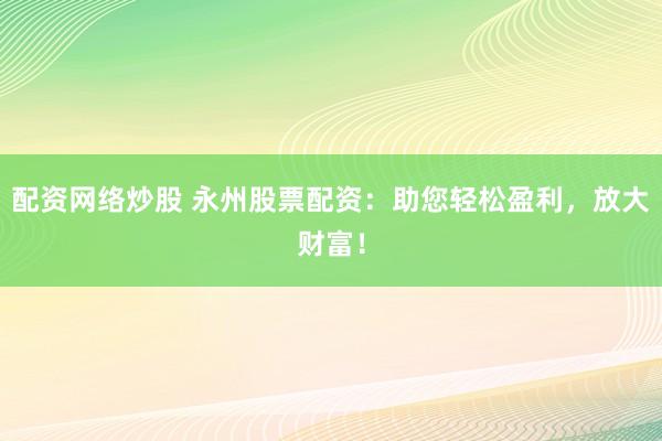 配资网络炒股 永州股票配资：助您轻松盈利，放大财富！